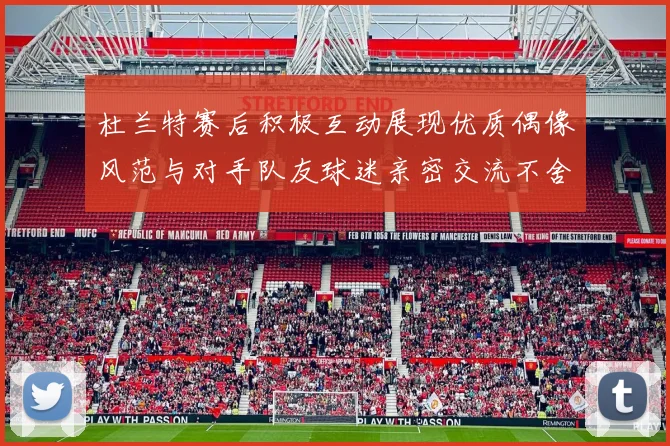 杜兰特赛后积极互动展现优质偶像风范与对手队友球迷亲密交流不舍离场