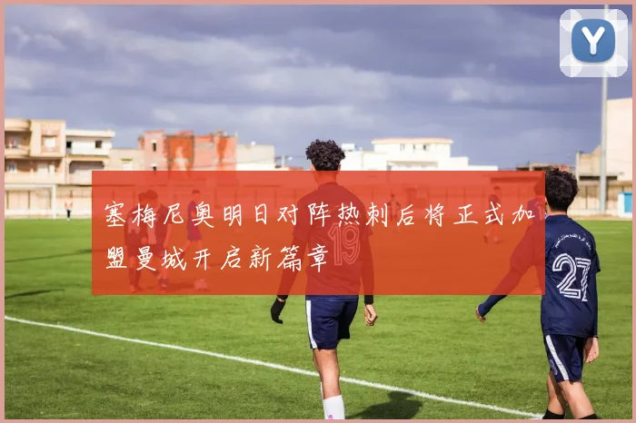 塞梅尼奥明日对阵热刺后将正式加盟曼城开启新篇章