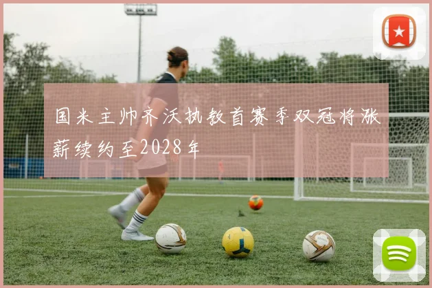国米主帅齐沃执教首赛季双冠将涨薪续约至2028年
