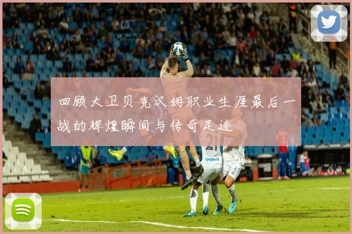 回顾大卫贝克汉姆职业生涯最后一战的辉煌瞬间与传奇足迹