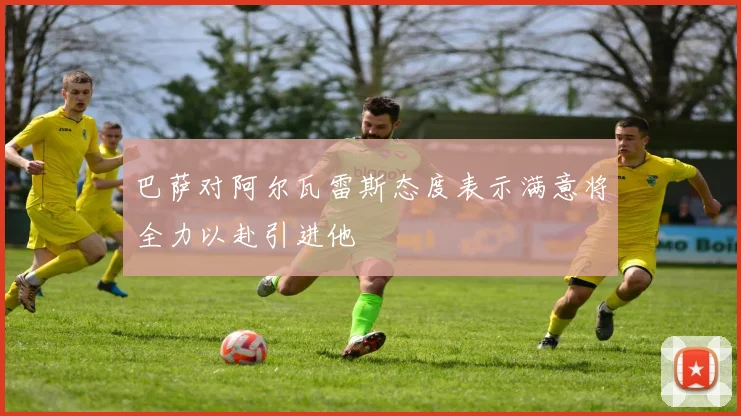 巴萨对阿尔瓦雷斯态度表示满意将全力以赴引进他