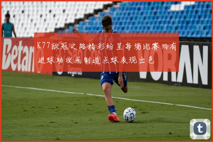 K77欧冠之路精彩纷呈每场比赛均有进球助攻或制造点球表现出色
