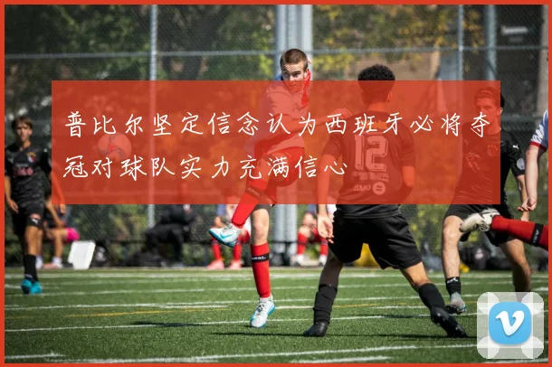 普比尔坚定信念认为西班牙必将夺冠对球队实力充满信心