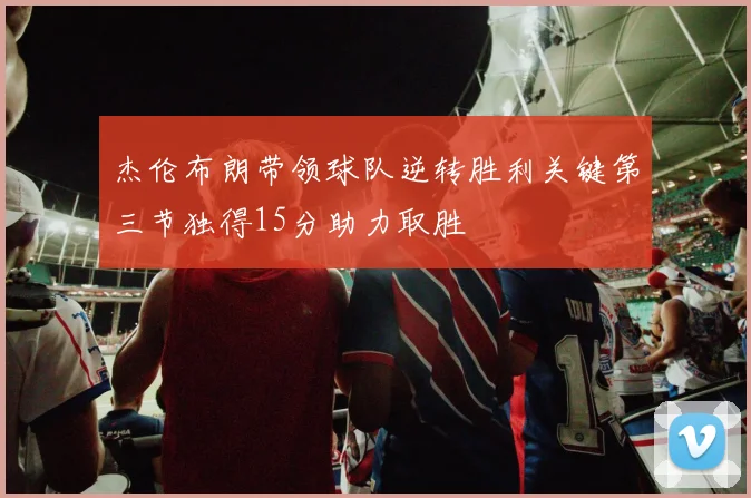 杰伦布朗带领球队逆转胜利关键第三节独得15分助力取胜