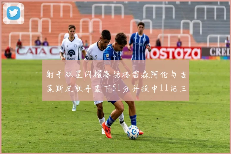 射手双星闪耀赛场格雷森阿伦与吉莱斯皮联手轰下51分并投中11记三分球
