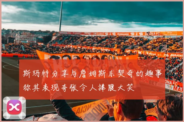 斯玛特分享与詹姆斯东契奇的趣事称其表现夸张令人捧腹大笑