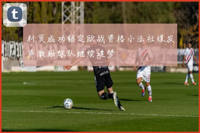 科莫成功锁定欧战资格小法社媒发声激励球队继续追梦