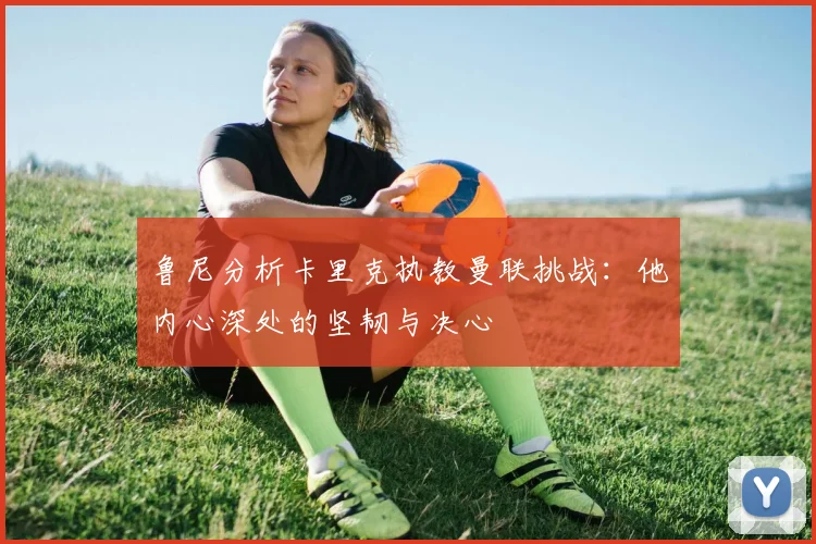 鲁尼分析卡里克执教曼联挑战：他内心深处的坚韧与决心