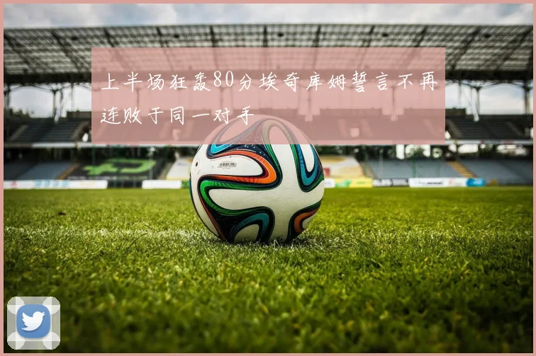 上半场狂轰80分埃奇库姆誓言不再连败于同一对手