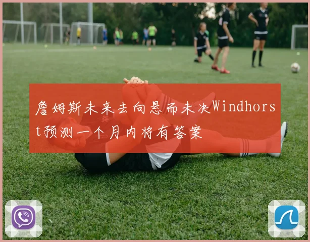 詹姆斯未来去向悬而未决Windhorst预测一个月内将有答案