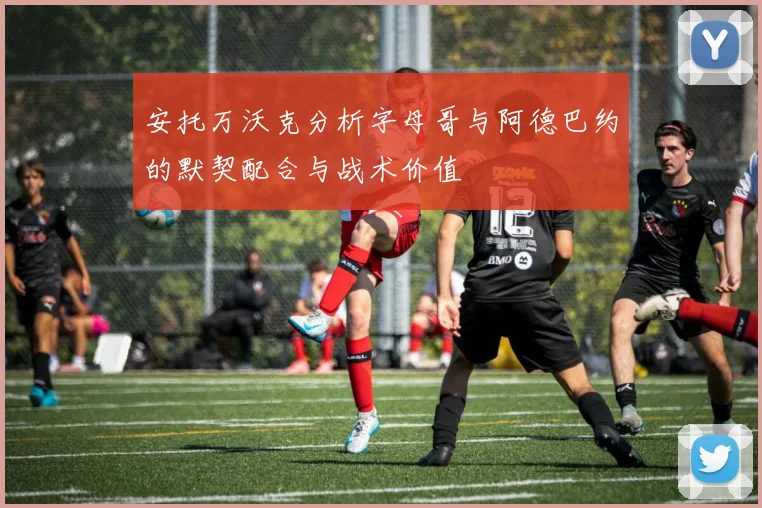 安托万沃克分析字母哥与阿德巴约的默契配合与战术价值