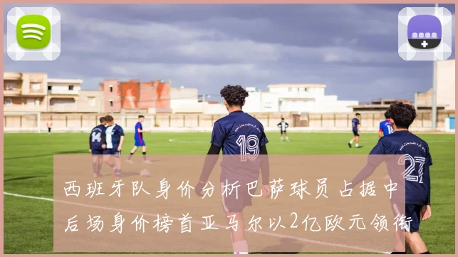 西班牙队身价分析巴萨球员占据中后场身价榜首亚马尔以2亿欧元领衔