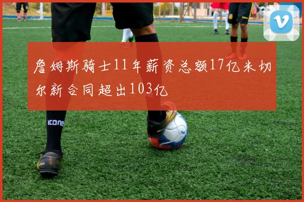詹姆斯骑士11年薪资总额17亿米切尔新合同超出103亿
