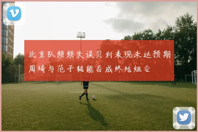 北京队频频失误贝利表现未达预期周琦与范子铭能否成终结组合