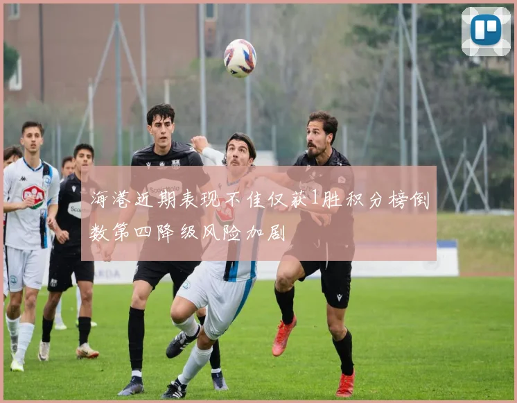 海港近期表现不佳仅获1胜积分榜倒数第四降级风险加剧