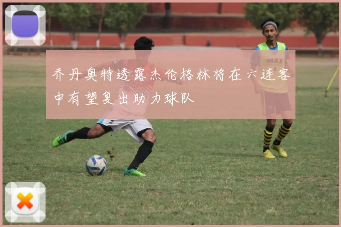 乔丹奥特透露杰伦格林将在六连客中有望复出助力球队
