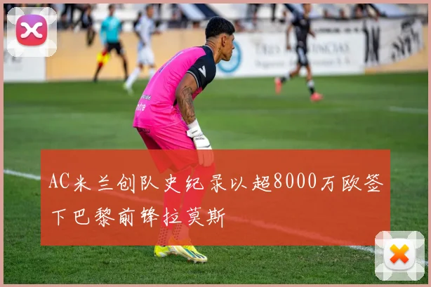 AC米兰创队史纪录以超8000万欧签下巴黎前锋拉莫斯