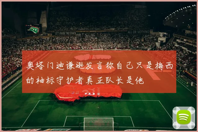 奥塔门迪谦逊发言称自己只是梅西的袖标守护者真正队长是他