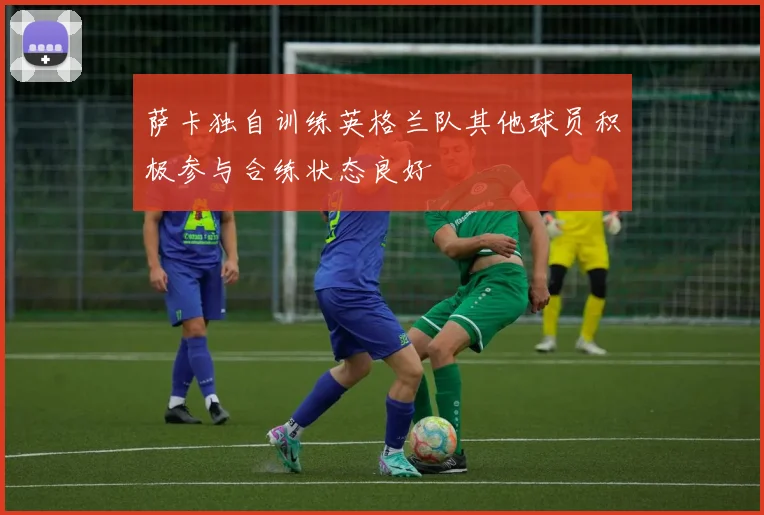 萨卡独自训练英格兰队其他球员积极参与合练状态良好