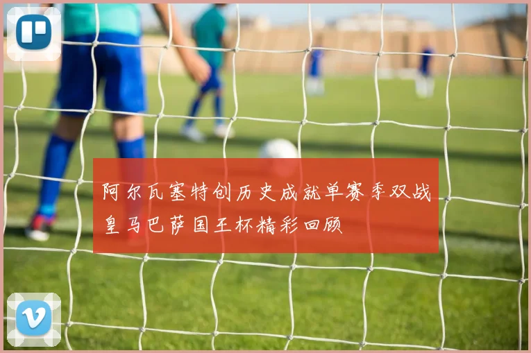 阿尔瓦塞特创历史成就单赛季双战皇马巴萨国王杯精彩回顾