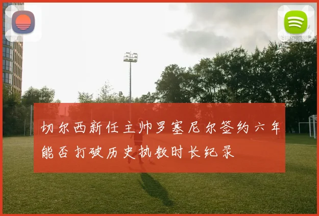 切尔西新任主帅罗塞尼尔签约六年能否打破历史执教时长纪录