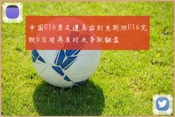 中国U16男足遭乌兹别克斯坦U16完败6日将再度对决争取翻盘