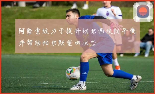 阿隆索致力于提升切尔西攻防平衡并帮助帕尔默重回状态