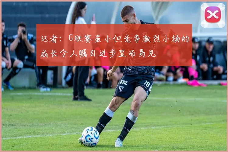 记者：G联赛虽小但竞争激烈小杨的成长令人瞩目进步显而易见