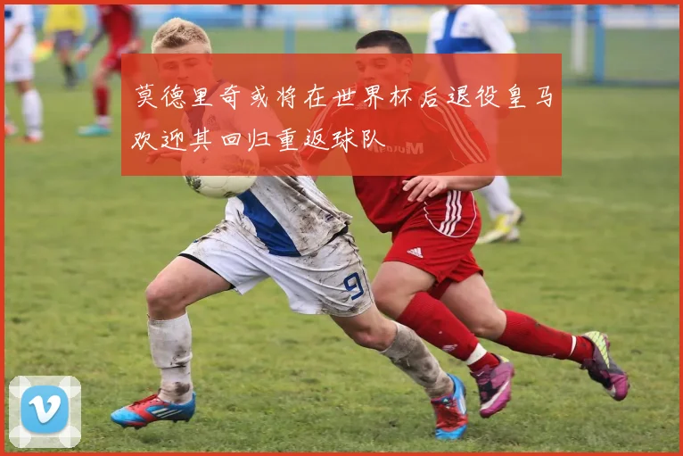 莫德里奇或将在世界杯后退役皇马欢迎其回归重返球队