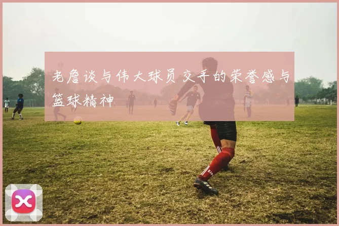 老詹谈与伟大球员交手的荣誉感与篮球精神
