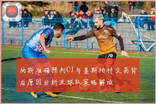 纳斯准确预判CJ与基斯珀特交易背后原因分析及球队策略解读