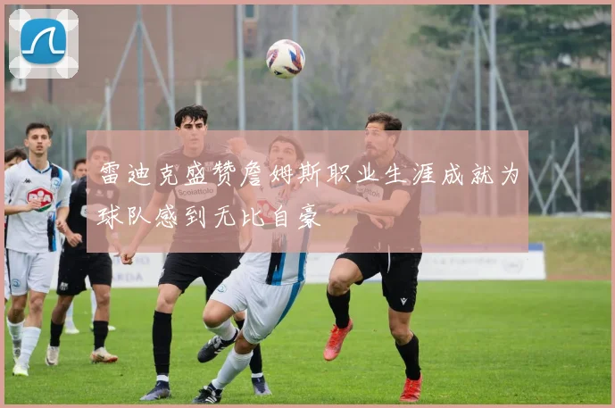 雷迪克盛赞詹姆斯职业生涯成就为球队感到无比自豪